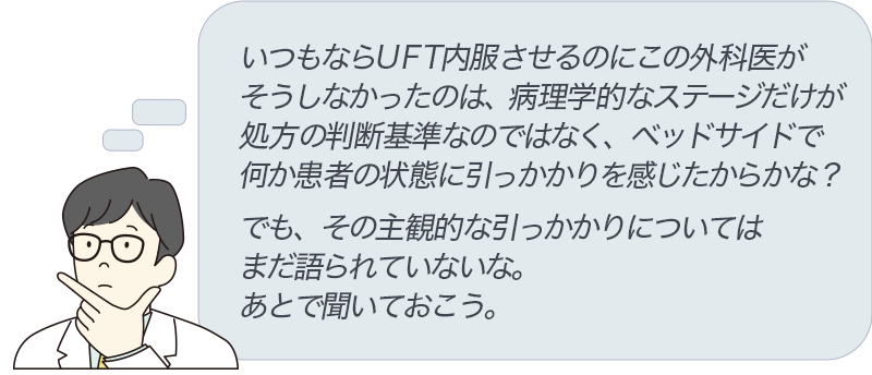 いつもならUFT内服させるのにこの外科医がそうしなかったのは、病理学的なステージだけが処方の判断基準なのではなく、ベッドサイドで何か患者の状態に引っかかりを感じたからかな？でも、その主観的な引っかかりについてはまだ語られていないな。あとで聞いておこう。