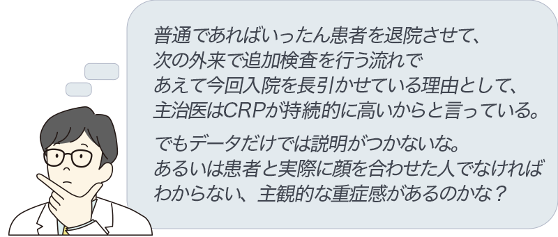 普通であればいったん患者を退院させて、次の外来で追加検査を行う流れで、あえて今回入院を長引かせている理由として、主治医はCRPが持続的に高いからと言っている。でもデータだけでは説明がつかないな。あるいは患者と実際に顔を合わせた人でなければわからない、主観的な重症感があるのかな？