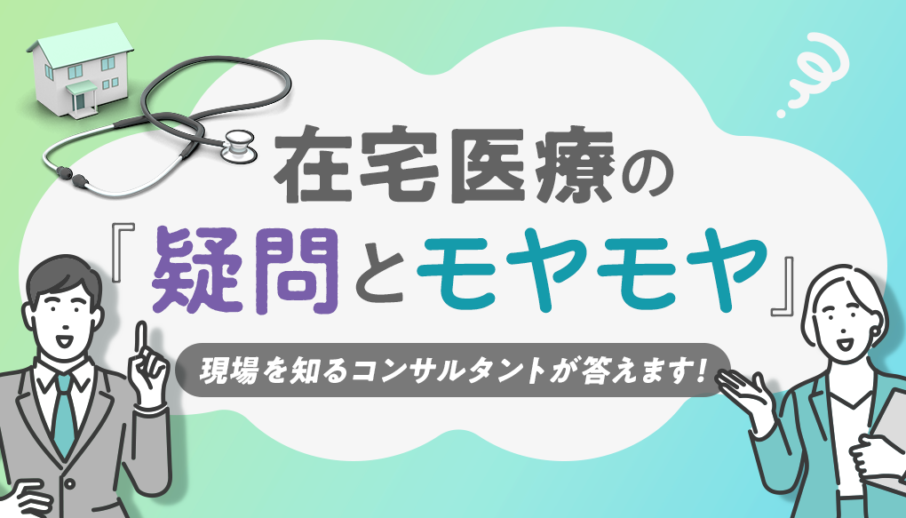 在宅医療の『疑問とモヤモヤ』―現場を知るコンサルタントが答えます！